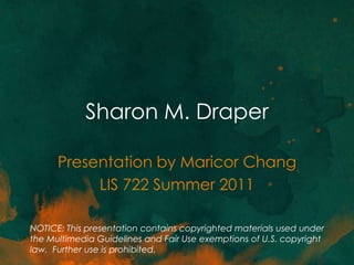 Sharon M. Draper

      Presentation by Maricor Chang
           LIS 722 Summer 2011

NOTICE: This presentation contains copyrighted materials used under
the Multimedia Guidelines and Fair Use exemptions of U.S. copyright
law. Further use is prohibited.
 