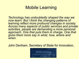 Mobile Learning

Technology has undoubtedly shaped the way we
now learn. But I think the changing patterns of
learning reflect more profound changes in society.
Across many aspects of public services and private
activities, people are demanding a more personal
approach. One that puts them in charge. One that
gives them more say in what, how, where and
when.

John Denham, Secretary of State for Innovation,
 