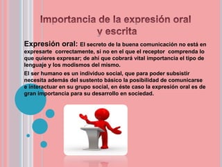 Expresión oral: El secreto de la buena comunicación no está en
expresarte correctamente, si no en el que el receptor comprenda lo
que quieres expresar; de ahí que cobrará vital importancia el tipo de
lenguaje y los modismos del mismo.
El ser humano es un individuo social, que para poder subsistir
necesita además del sustento básico la posibilidad de comunicarse
e interactuar en su grupo social, en éste caso la expresión oral es de
gran importancia para su desarrollo en sociedad.
 