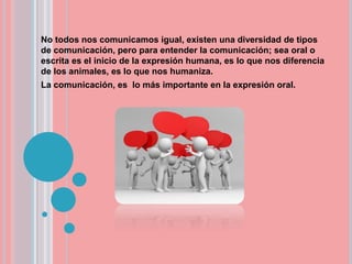 No todos nos comunicamos igual, existen una diversidad de tipos
de comunicación, pero para entender la comunicación; sea oral o
escrita es el inicio de la expresión humana, es lo que nos diferencia
de los animales, es lo que nos humaniza.
La comunicación, es lo más importante en la expresión oral.
 
