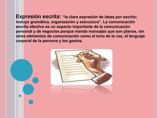 Expresión escrita: “la clara expresión de ideas por escrito;
incluye gramática, organización y estructura”. La comunicación
escrita efectiva es un aspecto importante de la comunicación
personal y de negocios porque manda mansajes que son planos, sin
otros elementos de comunicación como el tono de la voz, el lenguaje
corporal de la persona y los gestos.
 
