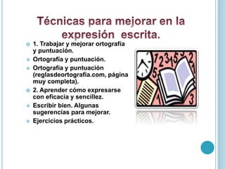  1. Trabajar y mejorar ortografía
y puntuación.
 Ortografía y puntuación.
 Ortografía y puntuación
(reglasdeortografía.com, página
muy completa).
 2. Aprender cómo expresarse
con eficacia y sencillez.
 Escribir bien. Algunas
sugerencias para mejorar.
 Ejercicios prácticos.
 