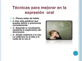  1.- Piensa antes de hablar
 2.-Usa sólo palabras que
puedas definir y pronunciar
correctamente.
 3.- Expande tu vocabulario
mediante la exploración del
diccionario.
 4.- Añade cadencia a tu voz.
La cadencia es el alza y la
caída de la voz al hablar.
 