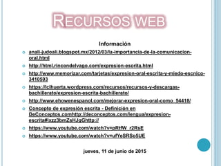 RECURSOS WEB
Información
 anali-judoali.blogspot.mx/2012/03/la-importancia-de-la-comunicacion-
oral.html
 http://html.rincondelvago.com/expresion-escrita.html
 http://www.memorizar.com/tarjetas/expresion-oral-escrita-y-miedo-escnico-
3410593
 https://lclhuerta.wordpress.com/recursos/recursos-y-descargas-
bachillerato/expresion-escrita-bachillerato/
 http://www.ehowenespanol.com/mejorar-expresion-oral-como_54418/
 Concepto de expresión escrita - Definición en
DeConceptos.comhttp://deconceptos.com/lengua/expresion-
escrita#ixzz3bmZsHJgGhttp://
 https://www.youtube.com/watch?v=pRtfW_r2RsE
 https://www.youtube.com/watch?v=ufYeSRSo5UE
jueves, 11 de junio de 2015
 