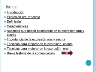 ÍNDICE
 Introducción
 Expresión oral y escrita
 Definición
 Características
 Aspectos que deben observarse en la expresión oral y
escrita
 Importancia de la expresión oral y escrita
 Técnicas para mejorar en la expresión escrita
 Técnicas para mejorar en la expresión oral.
 Breve historia de la comunicación IR
 