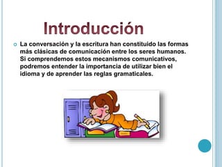  La conversación y la escritura han constituido las formas
más clásicas de comunicación entre los seres humanos.
Si comprendemos estos mecanismos comunicativos,
podremos entender la importancia de utilizar bien el
idioma y de aprender las reglas gramaticales.
 