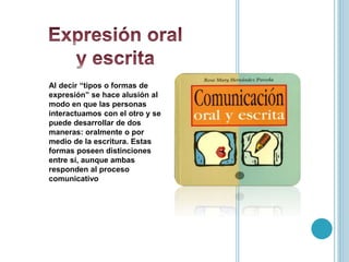 Al decir “tipos o formas de
expresión” se hace alusión al
modo en que las personas
interactuamos con el otro y se
puede desarrollar de dos
maneras: oralmente o por
medio de la escritura. Estas
formas poseen distinciones
entre sí, aunque ambas
responden al proceso
comunicativo
 