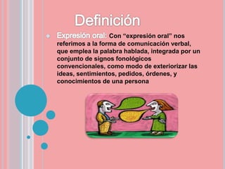Con “expresión oral” nos
referimos a la forma de comunicación verbal,
que emplea la palabra hablada, integrada por un
conjunto de signos fonológicos
convencionales, como modo de exteriorizar las
ideas, sentimientos, pedidos, órdenes, y
conocimientos de una persona
 