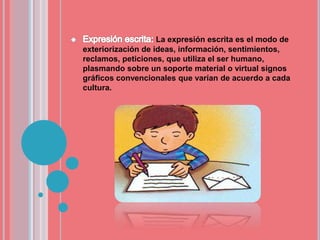 La expresión escrita es el modo de
exteriorización de ideas, información, sentimientos,
reclamos, peticiones, que utiliza el ser humano,
plasmando sobre un soporte material o virtual signos
gráficos convencionales que varían de acuerdo a cada
cultura.
 