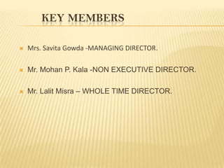 KEY MEMBERS

   Mrs. Savita Gowda -MANAGING DIRECTOR.

   Mr. Mohan P. Kala -NON EXECUTIVE DIRECTOR.

   Mr. Lalit Misra – WHOLE TIME DIRECTOR.
 