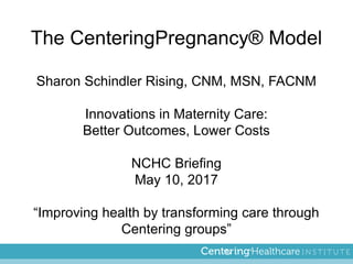 The CenteringPregnancy® Model
Sharon Schindler Rising, CNM, MSN, FACNM
Innovations in Maternity Care:
Better Outcomes, Lower Costs
NCHC Briefing
May 10, 2017
“Improving health by transforming care through
Centering groups”
 
