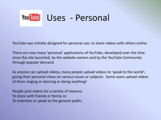 Channels cont.Channels can be set up by anyone.The videos stored within channel don’t have to be about the same subject or genre.You must have an account registered with Google to enable you to set up a channel.Users can subscribe to channels, and can also post comments about videos in the channel and the channel itself.The contents of channels can be made private to only specified users and websites, as set by the channel owner.Channels can be designed and displayed according to the channel owner’s requirements and customisations.