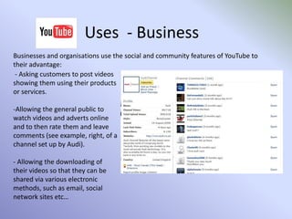  NewsUses  - PersonalYouTube was initially designed for personal use; to share videos with others online.There are now many ‘personal’ applications of YouTube, developed over the time since the site launched, by the website owners and by the YouTube Community through popular demand.As anyone can upload videos, many people upload videos to ‘speak to the world’; giving their personal views on various issues or subjects.  Some users upload videos of them singing or dancing or doing anything!People post videos for a variety of reasons;To share with friends or family or, To entertain or speak to the general public.