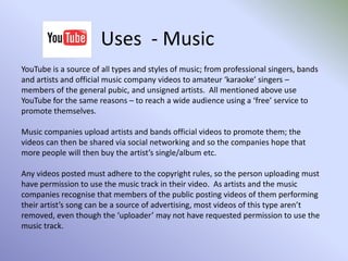 Uses  - BusinessBusinesses and organisations use the social and community features of YouTube to their advantage: - Asking customers to post videos showing them using their products or services.Allowing the general public to watch videos and adverts online and to then rate them and leave comments (see example, right, of a channel set up by Audi).