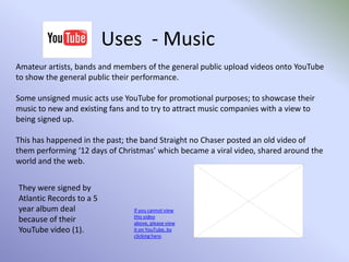  Allowing the downloading of their videos so that they can be shared via various electronic methods, such as email, social network sites etc…Uses  - PoliticalPolitical parties now have YouTube channels and use these to reach the electorate; posting videos on the party’s policies, current events views and election promises.YouTube is used by political parties as a quick and easy way to reach the general public, without being limited on the amount of time they use to demonstrate their point as they are when creating a TV party political broadcast video.But any videos that are uploaded by a party onto YouTube must still adhere to the rules of what can and cannot be said, including any videos containing hate speech.