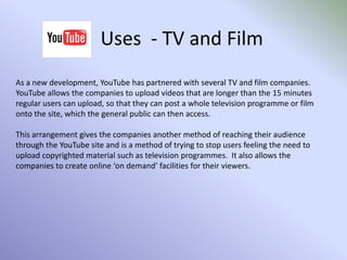 Uses  - NewsYouTube has become a valuable source of news and current events coinciding with the popularity mobile phones with cameras and digital cameras and camcorders.  Whereas in the past news footage was only filmed by television crews, now any member of the general public can film an event as it happens, then upload the video in almost ‘real time’.Some news organisations post copies of their news reports onto YouTube for the public to view, creating an alternative to accessing the news via their news programme on television.