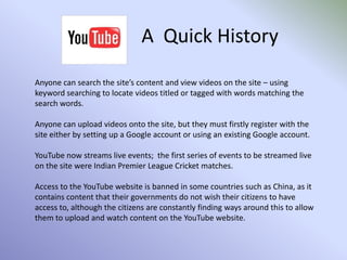 A  Quick HistoryAnyone can search the site’s content and view videos on the site – using keyword searching to locate videos titled or tagged with words matching the search words.Anyone can upload videos onto the site, but they must firstly register with the site either by setting up a Google account or using an existing Google account.YouTube now streams live events;  the first series of events to be streamed live on the site were Indian Premier League Cricket matches.Access to the YouTube website is banned in some countries such as China, as it contains content that their governments do not wish their citizens to have access to, although the citizens are constantly finding ways around this to allow them to upload and watch content on the YouTube website.