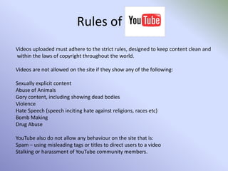 Rules of Videos uploaded must adhere to the strict rules, designed to keep content clean and within the laws of copyright throughout the world.Videos are not allowed on the site if they show any of the following:Sexually explicit contentAbuse of AnimalsGory content, including showing dead bodiesViolenceHate Speech (speech inciting hate against religions, races etc)Bomb MakingDrug AbuseYouTube also do not allow any behaviour on the site that is:Spam – using misleading tags or titles to direct users to a videoStalking or harassment of YouTube community members.