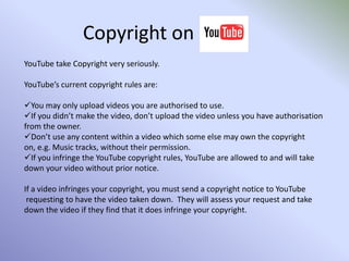 Copyright on YouTube take Copyright very seriously. YouTube’s current copyright rules are:You may only upload videos you are authorised to use.