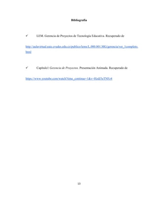 13
Bibliografía
 LEM. Gerencia de Proyectos de Tecnología Educativa. Recuperado de
http://aulavirtual.eaie.cvudes.edu.co/publico/lems/L.000.001.MG/gerencia/ver_1completo.
html
 Capítulo1 Gerencia de Proyectos. Presentación Animada. Recuperado de
https://www.youtube.com/watch?time_continue=1&v=HzdJ3eTNFz4
 