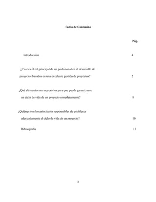 3
Tabla de Contenido
Pág.
Introducción 4
¿Cuál es el rol principal de un profesional en el desarrollo de
proyectos basados en una excelente gestión de proyectos? 5
¿Qué elementos son necesarios para que pueda garantizarse
un ciclo de vida de un proyecto completamente? 8
¿Quiénes son los principales responsables de establecer
adecuadamente el ciclo de vida de un proyecto? 10
Bibliografía 13
 