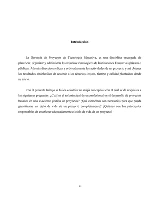 4
Introducción
La Gerencia de Proyectos de Tecnología Educativa, es una disciplina encargada de
planificar, organizar y administrar los recursos tecnológicos de Instituciones Educativas privada o
públicas. Además direcciona eficaz y ordenadamente las actividades de un proyecto y así obtener
los resultados establecidos de acuerdo a los recursos, costos, tiempo y calidad planteados desde
su inicio.
Con el presente trabajo se busca construir un mapa conceptual con el cual se dé respuesta a
las siguientes preguntas: ¿Cuál es el rol principal de un profesional en el desarrollo de proyectos
basados en una excelente gestión de proyectos? ¿Qué elementos son necesarios para que pueda
garantizarse un ciclo de vida de un proyecto completamente? ¿Quiénes son los principales
responsables de establecer adecuadamente el ciclo de vida de un proyecto?
 