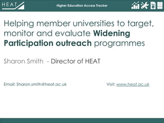 Higher Education Access Tracker
Helping member universities to target,
monitor and evaluate Widening
Participation outreach programmes
Sharon Smith - Director of HEAT
Email: Sharon.smith@heat.ac.uk, Visit: www.heat.ac.uk
 