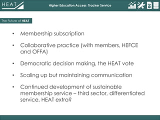 Higher Education Access Tracker Service
• Membership subscription
• Collaborative practice (with members, HEFCE
and OFFA)
• Democratic decision making, the HEAT vote
• Scaling up but maintaining communication
• Continued development of sustainable
membership service – third sector, differentiated
service, HEAT extra?
The Future of HEAT
 