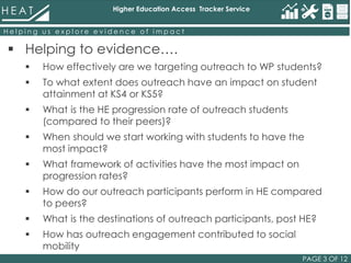 Higher Education Access Tracker Service
PAGE 3 OF 12
H e l p i n g u s e x p l o r e e v i d e n c e o f i m p a c t
 Helping to evidence….
 How effectively are we targeting outreach to WP students?
 To what extent does outreach have an impact on student
attainment at KS4 or KS5?
 What is the HE progression rate of outreach students
(compared to their peers)?
 When should we start working with students to have the
most impact?
 What framework of activities have the most impact on
progression rates?
 How do our outreach participants perform in HE compared
to peers?
 What is the destinations of outreach participants, post HE?
 How has outreach engagement contributed to social
mobility
 