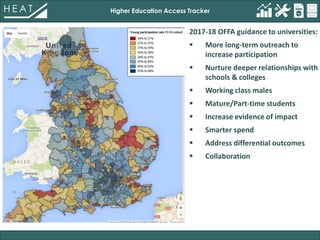 Higher Education Access Tracker
2017-18 OFFA guidance to universities:
 More long-term outreach to
increase participation
 Nurture deeper relationships with
schools & colleges
 Working class males
 Mature/Part-time students
 Increase evidence of impact
 Smarter spend
 Address differential outcomes
 Collaboration
 