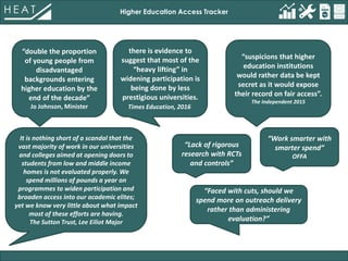 Higher Education Access Tracker
“double the proportion
of young people from
disadvantaged
backgrounds entering
higher education by the
end of the decade”
Jo Johnson, Minister
there is evidence to
suggest that most of the
“heavy lifting” in
widening participation is
being done by less
prestigious universities.
Times Education, 2016
It is nothing short of a scandal that the
vast majority of work in our universities
and colleges aimed at opening doors to
students from low and middle income
homes is not evaluated properly. We
spend millions of pounds a year on
programmes to widen participation and
broaden access into our academic elites;
yet we know very little about what impact
most of these efforts are having.
The Sutton Trust, Lee Eiliot Major
“Lack of rigorous
research with RCTs
and controls”
“Faced with cuts, should we
spend more on outreach delivery
rather than administering
evaluation?”
“suspicions that higher
education institutions
would rather data be kept
secret as it would expose
their record on fair access”.
The Independent 2015
“Work smarter with
smarter spend”
OFFA
 