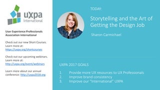 TODAY:
Storytelling and the Art of
Getting the Design Job
Sharon Carmichael
User Experience Professionals
Association International
Check out our new Short Courses.
Learn more at:
https://uxpa.org/shortcourses
Check out our upcoming webinars.
Learn more at:
http://uxpa.org/event/webinars
Learn more about our annual
conference: http://uxpa2018.org
UXPA 2017 GOALS
1. Provide more UX resources to UX Professionals
2. Improve brand consistency
3. Improve our “International” UXPA
 