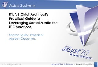 Axios Systems

ITIL V3 Chief Architect’s
Practical Guide to
Leveraging Social Media for
IT Operations

Sharon Taylor, President
Aspect Group Inc.




                              1
 