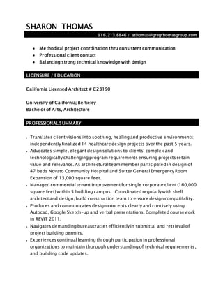 SHARON THOMAS
916.213.8846 / sthomas@gregthomasgroup.com
 Methodical project coordination thru consistent communication
 Professional client contact
 Balancing strong technical knowledge with design
LICENSURE / EDUCATION
California Licensed Architect # C23190
University of California; Berkeley
Bachelor of Arts, Architecture
PROFESSIONAL SUMMARY
 Translates client visions into soothing, healing and productive environments;
independently finalized 14 healthcare design projects over the past 5 years.
 Advocates simple, elegant design solutions to clients’ complex and
technologically challenging program requirements ensuring projects retain
value and relevance. As architectural team member participated in design of
47 beds Novato Community Hospital and Sutter GeneralEmergency Room
Expansion of 13,000 square feet.
 Managed commercial tenant improvement for single corporate client (160,000
square feet) within 5 building campus. Coordinated regularly with shell
architect and design/build construction team to ensure design compatibility.
 Produces and communicates design concepts clearly and concisely using
Autocad, Google Sketch-up and verbal presentations. Completed coursework
in REVIT 2011.
 Navigates demanding bureaucracies efficiently in submittal and retrieval of
project building permits.
 Experiences continual learning through participation in professional
organizations to maintain thorough understanding of technical requirements,
and building code updates.
 