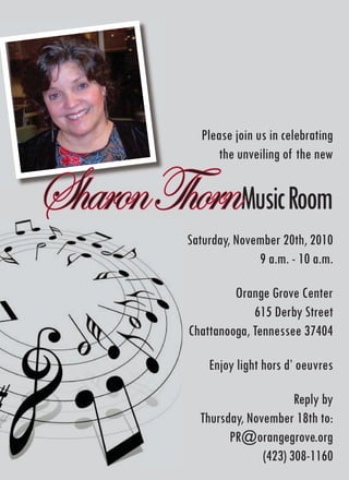 Please join us in celebrating
                 the unveiling of the new


Sharon ThornMusic Room
           Saturday, November 20th, 2010
                         9 a.m. - 10 a.m.

                    Orange Grove Center
                        615 Derby Street
           Chattanooga, Tennessee 37404

               Enjoy light hors d’ oeuvres

                                 Reply by
             Thursday, November 18th to:
                   PR@orangegrove.org
                          (423) 308-1160
 