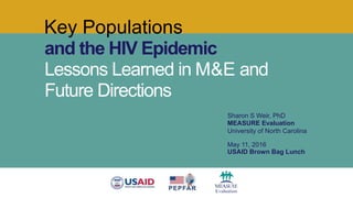 Key Populations
and the HIV Epidemic
Lessons Learned in M&E and
Future Directions
Sharon S Weir, PhD
MEASURE Evaluation
University of North Carolina
May 11, 2016
USAID Brown Bag Lunch
 