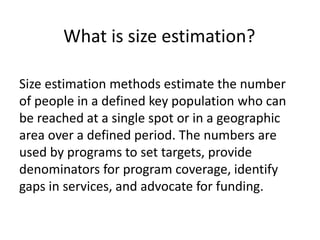 What is size estimation?
Size estimation methods estimate the number
of people in a defined key population who can
be reached at a single spot or in a geographic
area over a defined period. The numbers are
used by programs to set targets, provide
denominators for program coverage, identify
gaps in services, and advocate for funding.
 