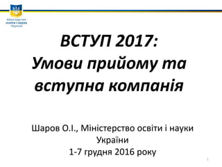 ВСТУП 2017:
Умови прийому та
вступна компанія
Шаров О.І., Міністерство освіти і науки
України
1-7 грудня 2016 року
1
 