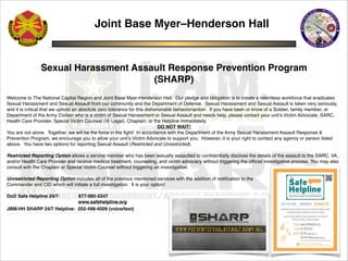 Joint Base Myer–Henderson Hall !
!
!
!
Sexual Harassment Assault Response Prevention Program !
(SHARP)!
!
!
Welcome to The National Capital Region and Joint Base Myer-Henderson Hall. Our pledge and obligation is to create a relentless workforce that eradicates
Sexual Harassment and Sexual Assault from our community and the Department of Defense. Sexual Harassment and Sexual Assault is taken very seriously,
and it is critical that we uphold an absolute zero tolerance for this dishonorable behavior/action. If you have been or know of a Soldier, family member, or
Department of the Army Civilian who is a victim of Sexual Harassment or Sexual Assault and needs help, please contact your unit’s Victim Advocate, SARC,
Health Care Provider, Special Victim Counsel (@ Legal), Chaplain, or the Helpline immediately. !
DO NOT WAIT! !
You are not alone. Together, we will be the force in the ﬁght! In accordance with the Department of the Army Sexual Harassment Assault Response &
Prevention Program, we encourage you to allow your unit’s Victim Advocate to support you. However, it is your right to contact any agency or person listed
above. You have two options for reporting Sexual Assault (Restricted and Unrestricted).!
!
Restricted Reporting Option allows a service member who has been sexually assaulted to conﬁdentially disclose the details of the assault to the SARC, VA ,
and/or Health Care Provider and receive medical treatment, counseling, and victim advocacy without triggering the ofﬁcial investigative process. You may also
consult with the Chaplain or Special Victim Counsel without triggering an investigation.!
!
Unrestricted Reporting Option includes all of the previous mentioned services with the addition of notiﬁcation to the !
Commander and CID which will initiate a full investigation. It is your option!!
!
DoD Safe Helpline 24/7: 877-995-5247!
www.safehelpline.org!
JBM-HH SHARP 24/7 Helpline: 202-498-4009 (voice/text)!
 