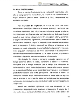 7.4. ANALISIS SENSORIAL.
Como se mencionó anteriormente, se evaluaron 5 tratamientos, entre
ellos el testigo comercial (marca Coro), de acuerdo a sus características de
mayor relevancia (textura, sabor, apariencia y color), obteniéndose los
siguientes resultados:
Para la prueba de aceptación, en la cual se utilizó una escala
hedónica de 9 puntos para determinar el nivel de agrado por cada factor, con
un nivel de significancia de a = 0.05, se encontró que en textura, y color no
hubo diferencias significativas entre los tratamientos; es decir, que el panel
evaluó de igual manera este parámetro. Sin embargo en sabor y apariencia,
sí se presentó diferencia significativa y también diferencia entre la forma de
calificar de los panelistas. Según la comparación de medias en el parámetro
sabor el tretamiento 5 (testigo comercial) fue diferente a los demás y de
acuerdo a 1 8 escala establecida, el panel calificó al testigo como "ni me gusta
ni me disgusta", mientras que lo:; demás tratamientos en sus respectivas
características fueron calificados entre 3 y 4, según la escala, lo que indica
que dichos .tratamientosles gustaron bastante, o ligeramente.
No obstante, los miembros del panel evaluador opinaron que el
testigo comercial difería en sabor, ligeramente a cajeta o a quemado.
Dedujimos que el testigo comercial, por el tiempo que transcurrió en
almacenamiento, había desarrollado el sabor característico que se produce
en la reacción de Maillard, y que las condiciones en la que se encontraba el
producto favorecieron este hecho, por ejemplo, pH cercano al neutro. En
cambio los chongos de los tratamientos tenían un sabor ácido, en algunos
casos a canela, o bien a vainilla, sabor que se incorpora por las especias
adicionadas, factores que repercutieron tanto en sabor como en la apariencia
del producto.
Dentro del parámetro ap,ariencia hubo más variabilidad en los
tratamientos, presentando mejor apariencia el tratamiento 2 seguido del 1
(los cuales tienen como característica común, una menor acidez 20"D, y en
100
Tesis donada a la UAM por la
Universidad Autónoma Chapingo
 