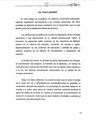 VIII. CONCLUSIONES
En este trabajo se cumplieron los objetivos inicialmente planteados,
logrando caracterizar químicamente a los chongos zamoranos, así corno
constatar los atributos de mayor aceptación por el consumidor, que a la vez
definen parte de la calidad extrinseca del producto.
Los cambios que se observaron durante la elaboración de los chongos
zarnoranos y que repercutieron en su calidad composicional, fueron: la
formación ide pigmentos cafés, producto de las reacciones de Maillard;
cambio en la textura del producto, formación de aromas y sabor,
desnaturalización de las proteínas del lactosuero y pérdida de grasa y
caseina, producto de los efectos de concentración y evaporación del
producto.
La acidez de la leche, la cantidad de azúcar adicionada a los chongos,
la concentración del producto, la hidrólisis de la sacarosa y el tiempo de
cocimiento son condiciones favorables para que se realicen estos cambios y
a la vez son factores intimamentes relacionados con la calidad de los
chongos zaimoranos.
Segijn los datos obtenidos, se puede concluir que al variar la acidez
de la leche (20, 25 y 30°D)disminuye considerablemente la humedad, el
rendimiento drenado del producto y el porcentaje de azucares totales en el
chongo y el suero; esta ultima de manera creciente conforme aumenta el
grado de acidez de la leche. En cambio al incrementar la concentración de
azúcar en id producto, disminuye en gran medida la humedad y aumenta el
rendimiento neto del producto final.
104
Tesis donada a la UAM por la
Universidad Autónoma Chapingo
 