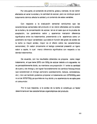 Por otra parte, el contenido de proteína, grasa y cenizas, no se vieron
afectados al variar la acidez y la cantidad de azúcar, pero se concluye que el
tratamiento ,térmicoafecta la calidad y el contenido de estas variables.
Con respecto a la evaluación sensorial concluimos que las
características sensoriales del producto sí se vieron afectadas por la acidez
de la leche y la concentración de azúcar, tal es el caso que en la prueba de
aceptación, los parámetros sabor y apariencia marcaron diferencia
significativa entre los tratamientos, presentando a la apariencia como un
parámetro die mayor variabilidad, qiue está en función del grado de acidez de
la leche (a mayor acidez, mayor es el efecto sobre las características
sensoriales). En sabor Únicamente el testigo comercial presentó un ligero
sabor a cajeta, lo cual marco diferencia significativa con respecto a los
demás tratamientos.
De acuerdo, con los resultados obtenidos se propone como mejor
tratamiento, el que tiene 20°D con 5009 de azúcar debido a lo siguiente: no
es perceptiblemente ácido, se mantiene una proporción 1:l entre la cantidad
de suero y de chongo y se logran favorablemente los cambios fisicoquímicos
que caracterizan al chongo zamorano (pardeamiento, textura, consistencia,
etc.). Aún así también podemos proponer el tratamiento con 25OD1500g pero
no el de 30°D1750g ya que éste es muy ácido y su apariencia no es apta para
el consumidor.
Por lo que respecta, a la acidez de la leche si constituye un factor
determinante en las características organolépticas del producto.
105
Tesis donada a la UAM por la
Universidad Autónoma Chapingo
 