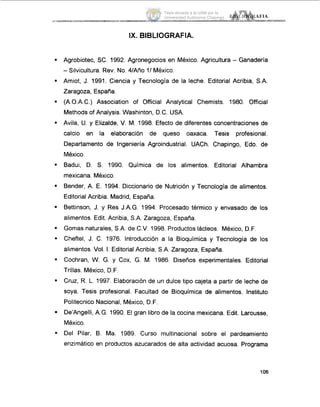 .
.
.
.
.
.
.
IX. BIBLIOGRAFIA.
Agrobiotec, SC. 1992. Agronegocios en México. Agricultura - Ganadería
-Silvicultura. Rev. No. 4/Año ll México.
Amiot, J. 1991. Ciencia y Tecnología de la leche. Editorial Acribia, S.A.
Zaragoza, España.
(A.O.A.C.) Association of Official Analytical Chemists. 1980. Official
Methods of Analysis. Washinton, D.C. USA.
Avila, U. y Elizalde, V. M. 1998. Efecto de diferentes concentraciones de
calcio en la elaboración de queso oaxaca. Tesis profesional.
Departamento de Ingeniería Agroindustrial. UACh. Chapingo, Edo. de
México.
Badui, D. S. 1990. Química de los alimentos. Editorial Alhambra
mexicana. México.
Bender, A. E. 1994. Diccionario de Nutrición y Tecnología de alimentos.
Editorial Acribia. Madrid, España.
Bettinson, J. y Res J.A.G. 1994. Procesado térmico y envasado de los
alimentos. Edit. Acribia, S.A. Zaragoza, España.
Gomas naturales, S.A. de C.V. 1998.Productos lácteos. México, D.F.
Cheftel, J. C. 1976. Introducción a la Bioquímica y Tecnología de los
alimentos. Vol. I.Editorial Acribia, S.A. Zaragoza, España.
Cochran, W. G. y Cox, G. M. 1986. Diseños experimentales. Editorial
Trillas. México, D.F.
Cruz, R.L. 1997. Elaboración de un dulce tipo cajeta a partir de leche de
soya. Tesis profesional. Facultad de Bioquímica de alimentos. Instituto
Politecnico Nacional, México, D.F.
De’Angelli, A.G. 1990. El gran libro de la cocina mexicana. Edit. Larousse,
México.
Del Pilar, B. Ma. 1989. Curso multinacional sobre el pardeamiento
enzimático en productos azucarados de alta actividad acuosa. Programa
106
Tesis donada a la UAM por la
Universidad Autónoma Chapingo
 