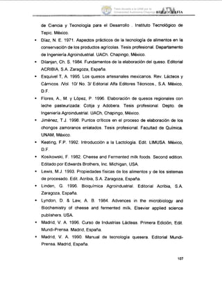 .
.
.
de Ciencia y Tecnología para el Desarrollo . Instituto Tecnológico de
Tepic. México.
Díaz, N. E. 1971. Aspectos prácticos de la tecnología de alimentos en la
conservación de los productos agrícolas. Tesis profesional. Departamento
de IngenieríaAgroindustrial. UACh. Chapingo, México.
Dilanjan, Ch. S. 1984. Fundamentos de la elaboración del queso. Editorial
ACRIBIA, S.A. Zaragoza, España.
Esquive1T, A. 1995. Los quesos artesanales mexicanos. Rev. Lácteos y
Cárnicos. Nol. 101 No. 31Editorial Alfa Editores Técnicos., S.A. México,
D.F.
Flores, A., M. y López, P. 1996. Elaboración de quesos regionales con
leche pasteurizada: Cotija y Adobera. Tesis profesional. Depto. de
Ingeniería Agroindustrial. UACh, Chapingo, México.
Jiménez, T.J. 1998. Puntos críticos en el proceso de elaboración de los
chongos zarnoranos enlatados. Tesis profesional. Facultad de Química.
UNAM, Mexico.
Keating, F.P. 1992. Introducción a la Lactología. Edit. LIMUSA. México,
D.F.
Kosikowski, F. 1982. Cheese and Fermented milk foods. Second edition.
Editado por Edwards Brothers, Inc. Michigan, USA.
Lewis, M.J. 1993. Propiedadesfísicas de los alimentos y de los sistemas
de procesado. Edit. Acribia, S.A. Zaragoza, España.
Linden, G. 1996. Bioquímica Agroindustrial. Editorial Acribia, S.A.
Zaragoza, España.
Lyndon, D. & Law, A. B. 1984. Advences in the microbiology and
Biochemistry of cheese and fermented milk. Elsevier applied science
publishers. USA.
Madrid, V.A. 1996. Curso de Industrias Lácteas. Primera Edición, Edit.
Mundi-Prensa. Madrid, España.
Madrid, V. A. 1990. Manual de tecnología quesera. Editorial Mundi-
Prensa. Madrid, España.
107
Tesis donada a la UAM por la
Universidad Autónoma Chapingo
 