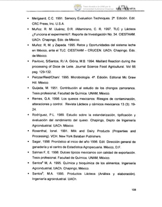 .
.
.
.
.
.
.
.
.
.
.
.
.
Meilgaard, C.C. 1991, Sensory Evaluation Techniques. 2a. Edición. Edit.
CRC Press, Inc. U.S.A.
Muñoz. R. M. IJuárez, D.R. /Altamirano, C. R. 1997. TLC y Lácteos
'Funciona el experimento?. Reporte de Investigación No. 34. CIESTAAM.
UACh. Chapingo, Edo. de México.
Muñoz. R, M. y Zapeda. 1995. Retos y Oportunidades del sistema leche
en México, ante el TLC. CIESTAAM - CRUCEN. UACh. Chapingo. Edo.
de México.
Pavlovic, SISantos, R.1A. Glória, M.B. 1994. Maillard Reaction during the
processing of Doce de Leite. Journal Science Food Agricultural. Vol 66
pag. 129-132.
Pelczar/Reid/Chan/. 1995. Microbiología. 4a. Edición. Editorial Mc Graw
Hill. Mexico.
Quijada, M. 1951. Contribución al estudio de los chongos zamoranos.
Tesis profesional, Facultad de Química. UNAM, México.
Remes, Q.A. 1998. Los quesos mexicanos: Riesgos de contaminación,
alteraciones y control. Revista Lácteos y cárnicos mexicanos 13 (3): 19-
24.
Rodriguez, P.L. 1989. Estudio sobre la estandarización, tipificación y
evaluación del rendimiento del queso. Chapingo, Depto de Ingeniería
Agroindustrial. UACh. México.
Rosenthal, lonel. 1991. Milk and Dairy Products (Properties and
Processing). VCH. New York Balaban Publishers.
Sagar, 1998. Pronóstico al inicio del año 1998. Edit. Dirección general de
ganadería y el centro de Estadística Agropecuaria. México, D.F.
Salinas F, E. 1998. Dulces típicos mexicanos con calidad de exportación.
Tesis profesional. Facultad de Química. UNAM, México.
Santos' M, A. 1995. Química y bioquímica de los alimentos. Ingeniería
Agroindustrial, UACh. Chapingo, México.
Santosb, M.A. 1995. Productos Lácteos (Análisis y elaboración).
Ingeniería agroindustrial. UACh.
108
Tesis donada a la UAM por la
Universidad Autónoma Chapingo
 