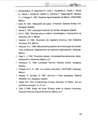 .
.
.
.
.
.
.
.
.
.
.
.
Schwentesius, R. Altamirano R., Avila J., Escalante E., Flores J., Garcia
R., Garza J., Goméz M., Palacio V., Ramirez F., Sagarnaga M., Santoyo
H.,y Trápaga Y. 1997. Sistemas Agroindustriales de México. CIESTAAM.
Mexico.
Scott, R. 1991. Fabricación de queso. 2a Edición. Editorial Acribia, S.A.
Zaragoza, España.
Spreer E. 1991. Lactología Industrial. Ed. Acribia. Zaragoza. España.
S.S.A. 1983. Técnicas para el análisis microbiológico y fisicoquimico de
lacticinios.Vol. II.México.
Valiente, B. 1996. Diccionario de Ingeniería Química. Edit. Alhambra
mexicana, S.A. México.
Vazquez, S. E. 1982. Manualteórico-práctico de la tecnología de la leche.
Tesis profesional. Departamento de Ingeniería Agroindustrial. Chapingo,
México.
Vega, L.J. 1997. Productos Lácteos. Universidad Iberoamericana. Depto.
de Nutrición y Alimentos. Mexico, D.F.
Veisseyre, R. 1988. Lactologia Técnica. Editorial Acribia. Zaragoza,
España.
Villegas de G. A. 1993. Los quesos mexicanos. CIESTAAM. Chapingo,
México.
Wasltra, P. Jenness, R. 1987. Química y Física lactológica. Editorial
ACRIBIA. S.A. Zaragoza, España.
Webb, B.H.1974. Fundamentals of Dairy chemistry. 2a Edition. The avi
publishing company, Inc. E.U.A.
Zolla C.1988. Elogio del dulce (Ensayo sobre la dulcería mexicana).
Editorial Fondo de Cultura Económica. México, D.F.
1o9
Tesis donada a la UAM por la
Universidad Autónoma Chapingo
 