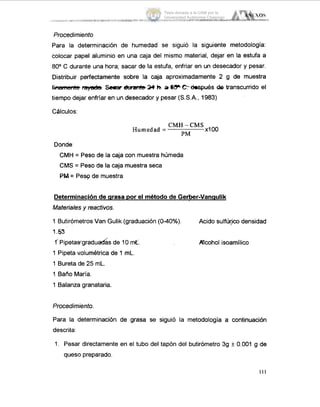 ANíE'iOS
.............. .... ....... ......................... _I-. -
Procedimiento
Para la determinación de humedad se siguió la siguiente metodología:
colocar papel aluminio en una caja del mismo material, dejar en la estufa a
80° C durante una hora; sacar de la estufa, enfriar en un desecador y pesar.
Distribuir perfectamente sobre la caja aproximadamente 2 g de muestra
f imyarb Sear duran(b24 h.a C-hpués de transcurrido el
tiempo dejar enfríar en un desecador y pesar (S.S.A.,1983)
Cálculos:
CMH -CMS
X I O0
PM
Humedad =
Donde
CMH = Peso de la caja con muestra húmeda
CMS = Peso de la caja muestra seca
PM= Pew de muestra
Determinación de arasa Dor el método de Gerber-Vanauiik
Materialesy reactivos.
1 Butirómetros Van Gulik (graduación(040%).
1.53
f Pipetawgraduadasde 10 d.
1 Pipeta uolumétrica de 1 mL.
1 Bureta de 25 mL.
1 Baño María.
1 Balanza granataria.
Acido sulfúrp densidad
Acohol isoamílico
Procedimiento.
Para la determinación de grasa se siguió la metodología a continuación
descrita:
1. Pesar directamente en el tubo del tapón del butirómetro 39 k 0.001 g de
queso preparado.
111
Tesis donada a la UAM por la
Universidad Autónoma Chapingo
 