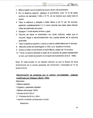 2. Meta el tapón con la muestra de queso dentro del butirómetro.
3. Por la abertura superior, agregue al butirómetro unos 15 ml de ácido
sulfúrico de densidad 1.539 a 15 "C, de tal manera que cubra todo el
queso.
4. Tape la abertura y póngalo a Baño María a 65 "C por 30 minutos,
agitando cuidadosamente 2 Ó 3 veces durante ese lapso para disolver
todas las partículas de queso.
5. Agregue 1 ml de alcohol amílico y agite.
6. Termine de llenar el butirómetro con ácido sulfúrico, hasta que el
volumen llegue a aproximadamente tres cuartas partes de la columna
graduada.
7. Tape la abertura superior y vuelva a meterlo a Baño María por 5 minutos.
8. Mézclelo antes de centrifugarlo a 1200 r.p.m. durante 5 minutos.
9. Vuelva a meter el butirómetro al baño María y déjelo allí 10 minutos.
I O . Tomar la lectura llevando la base de la columna de grasa exactamente
al cero, por medio de presión en el tapón del butirómetro (S.S.A., 1983).
Nota: En esta prueba no se realizan calculos ya que la lectura se toma
directamente de la escala graduada del butirómetro. Expresada en ?'O de
grasa butírica.
Determinación de proteínas por el método microkieldahl (método
modificado por Villeqas y Mertz, 1969).
Materiales.
1 Matraz Kjeldahl
1 Digestor y destilador Kjeldahl
1 Matraz arlenmeyer 150ml.
1 Bureta de 25 Ó 50 ml
2 Probetas de 20 ml y 50ml
1 soporte universal y pinzas para bureta
Reactivos.
112
Tesis donada a la UAM por la
Universidad Autónoma Chapingo
 