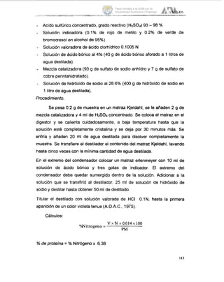 AYE105
........... ....... ... . ....~ .._-_-__I...... ... ......-.- -
Acido sulfúrico concentrado, grado reactivo (HzS04) 93 - 98 %
Solución indicadora (0.1% de rojo de metilo y 0.2% de verde de
bromocresol en alcohol de 95%)
Solución valoradora de ácido clorhídrico 0.1005 N
Solución de ácido bórico al 4% (40 g de ácido bórico aforado a 1 litros. de
agua destilada).
Mezclacatalizadora (93 g de sulfato de sodio anhídro y 7 g de sulfato de
cobre perintahidratado).
Solución de hidróxido de sodio al 28.6% (400 g de hidróxido de sodio en
1 litro de agua destilada).
Procedimiento.
Se pesa 0.2 g de muestra en un matraz Kjeldahl, se le añaden 2 g de
mezclacatalizadora y 4 ml de HzS04 concentrado. Se coloca el matraz en el
digestor y se calienta cuidadosamente, a baja temperatura hasta que la
solución esté completamente cristalina y se deja por 30 minutos más. Se
enfría y añaden 20 ml de agua destilada para disolver completamente la
muestra. Se transfiere al destilador el contenido del matraz Kjeldahl, lavando
hasta cinco veces con la mínimacantidad de agua destilada.
En el extremo del condensador colocar un matraz erlenmeyer con 10 ml de
solución de ácido bórico y tres gotas de indicador. El extremo del
condensador debe quedar sumergido dentro de la solución. Adicionar a la
solución que se transfirió al destilador, 25 ml de solución de hidróxido de
sodio y destilar hasta obtener 50 ml de destilado.
Titular el destilado con solución valorada de HCI O.lN, hasta la primera
aparición de un color violeta tenue (A.O.A.C., 1975).
Cálculos:
V x N x 0.014x 100
PM
%Nitrogen0 = -
% de proteína = % Nitrógeno x 6.38
113
Tesis donada a la UAM por la
Universidad Autónoma Chapingo
 