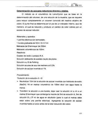 Determinaciónde azúcares reductores directos Y totales.
El método es el volumétrico de Lane-Eynon que se basa en la
determinación del volumen, de una solución de la muestra, que se requiere
para reducir completamente un volumen conocido del reactivo alcalino de
cobre. El punto final se determina por el uso de un indicador interno, azul de
metileno, el cual es reducido y produce un cambio de color cobrizo por un
exceso de azúcar reductor.
Materiales y aparatos.
1 parrilla eléctrica con termostato.
1 bureta graduada de 50ml. En 0.1ml.
Matraces de Erlenmeyer de 250ml.
Matraces volumétricos de 100ml.
Reacfivos.
Oxalato de sodio o potasio R.A.
Solución defecante de acetato neutro de plomo
Solución a y B de Fehling.
Solución acuosa de azul de metileno al 0.2%
Solución de azúcar invertida al 1%.
Procedimienfo.
Titulación de la solución A + B.
Neutralizar 10ml de la solución de azúcar invertida con hidróxido de sodio
(NaOH) I N en matraz volumétrico de 100ml diluir con agua hasta la
marca.
* Transferir la solución a una bureta, dejar caer la solución ml a ml a un
matraz Erlenmeyer que contenga la mezcla de 5ml de solución A,5ml de
solución B y 5a ml de agua en ebullición (para lo cual el matraz debe
estar sobre una parrilla eléctrica). Agregando la solución de azúcar
invertida hasta un poco antes de la total reducción del cobre.
115
Tesis donada a la UAM por la
Universidad Autónoma Chapingo
 